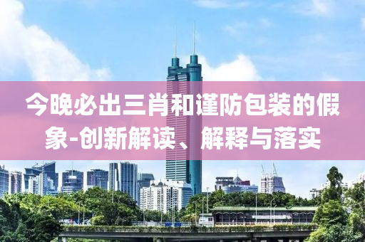 今晚必出三肖和谨防包装的假象-创新解读、解释与落实