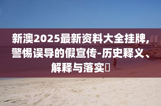 新澳2025最新资料大全挂牌,警惕误导的假宣传-历史释义、解释与落实?
