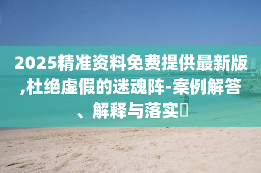 2025精准资料免费提供最新版,杜绝虚假的迷魂阵-案例解答、解释与落实?