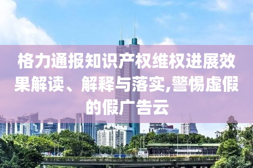 格力通报知识产权维权进展效果解读、解释与落实,警惕虚假的假广告云
