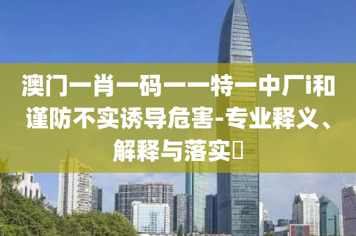 澳门一肖一码一一特一中厂i和谨防不实诱导危害-专业释义、解释与落实?