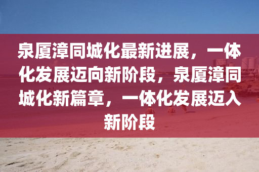 泉厦漳同城化最新进展，一体化发展迈向新阶段，泉厦漳同城化新篇章，一体化发展迈入新阶段