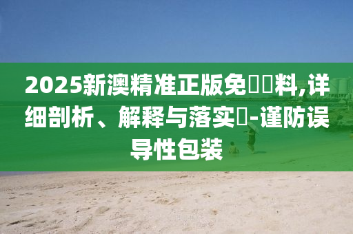 2025新澳精准正版免費資料,详细剖析、解释与落实?-谨防误导性包装