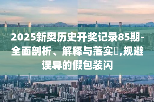 2025新奥历史开奖记录85期-全面剖析、解释与落实?,规避误导的假包装闪