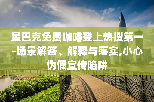 星巴克免费咖啡登上热搜第一-场景解答、解释与落实,小心伪假宣传陷阱