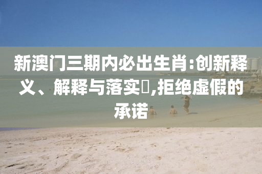 新澳门三期内必出生肖:创新释义、解释与落实?,拒绝虚假的承诺