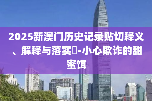 2025新澳门历史记录贴切释义、解释与落实?-小心欺诈的甜蜜饵