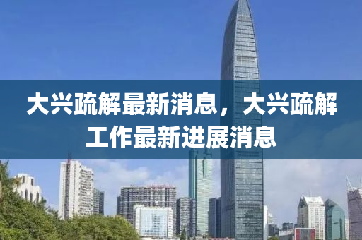 大兴疏解最新消息，大兴疏解工作最新进展消息