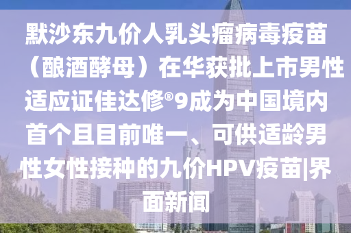 默沙东九价人乳头瘤病毒疫苗（酿酒酵母）在华获批上市男性适应证佳达修?9成为中国境内首个且目前唯一、可供适龄男性女性接种的九价HPV疫苗|界面新闻