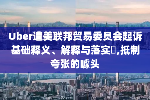 Uber遭美联邦贸易委员会起诉基础释义、解释与落实?,抵制夸张的噱头