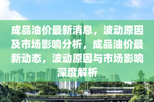 成品油价最新消息，波动原因及市场影响分析，成品油价最新动态，波动原因与市场影响深度解析