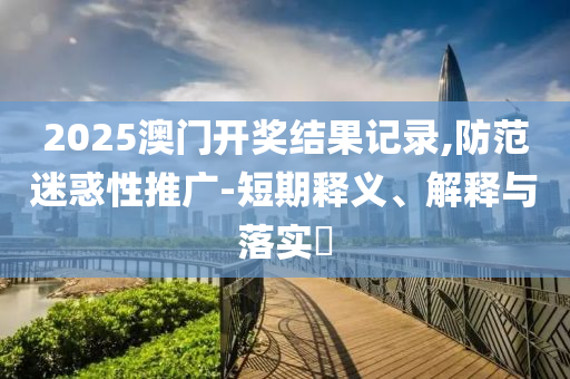 2025澳门开奖结果记录,防范迷惑性推广-短期释义、解释与落实?