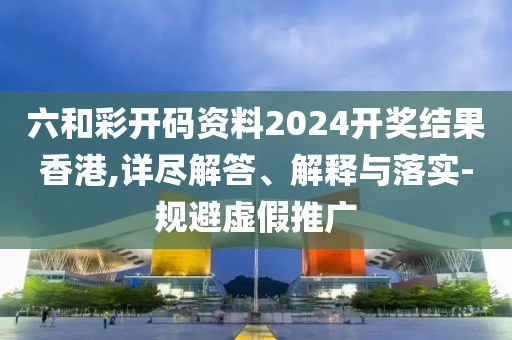 六和彩开码资料2024开奖结果香港,详尽解答、解释与落实-规避虚假推广