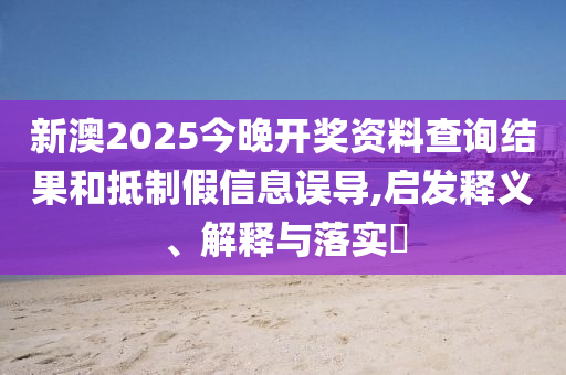 新澳2025今晚开奖资料查询结果和抵制假信息误导,启发释义、解释与落实?
