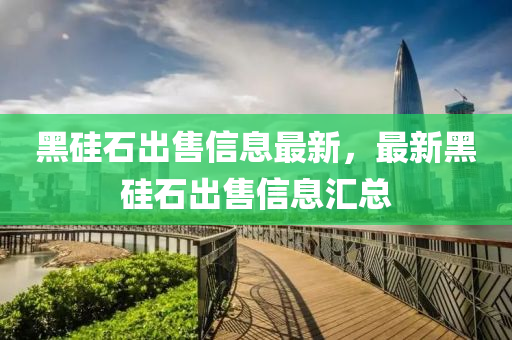 黑硅石出售信息最新，最新黑硅石出售信息汇总