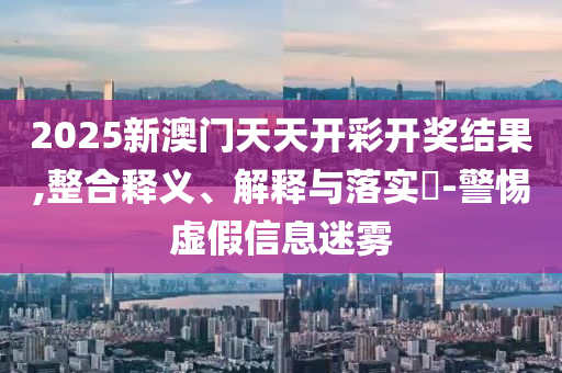 2025新澳门天天开彩开奖结果,整合释义、解释与落实?-警惕虚假信息迷雾