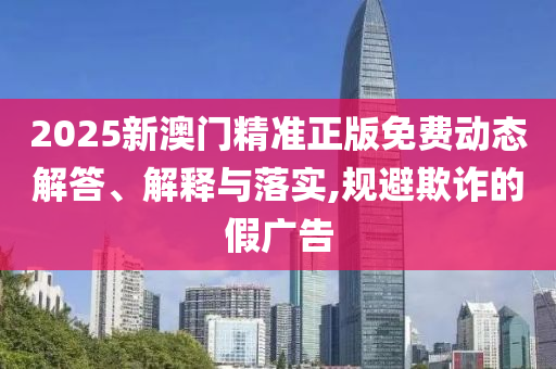2025新澳门精准正版免费动态解答、解释与落实,规避欺诈的假广告
