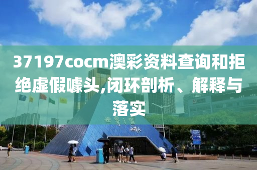 37197cocm澳彩资料查询和拒绝虚假噱头,闭环剖析、解释与落实