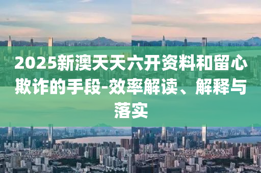 2025新澳天天六开资料和留心欺诈的手段-效率解读、解释与落实