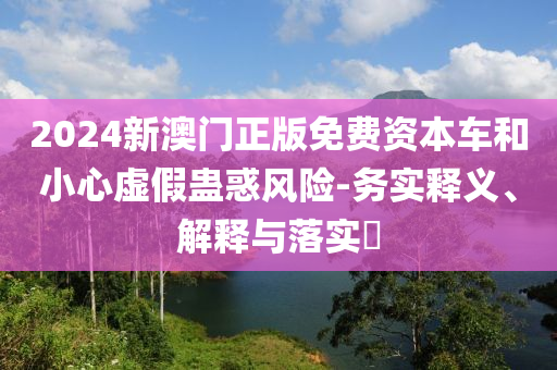 2024新澳门正版免费资本车和小心虚假蛊惑风险-务实释义、解释与落实?