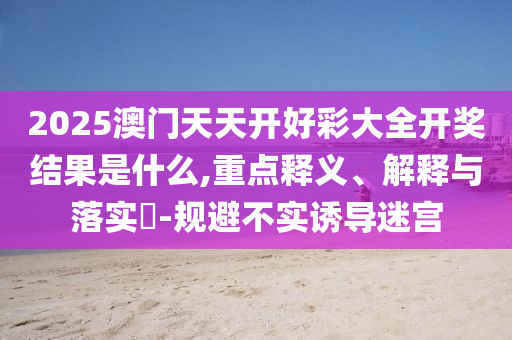 2025澳门天天开好彩大全开奖结果是什么,重点释义、解释与落实?-规避不实诱导迷宫