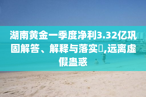 湖南黄金一季度净利3.32亿巩固解答、解释与落实?,远离虚假蛊惑