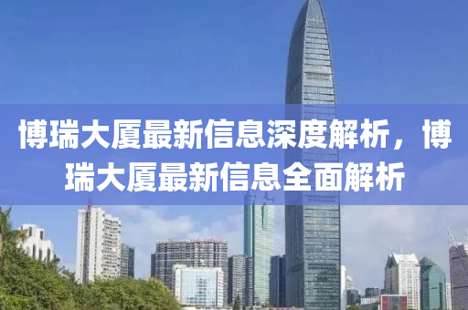 博瑞大厦最新信息深度解析，博瑞大厦最新信息全面解析