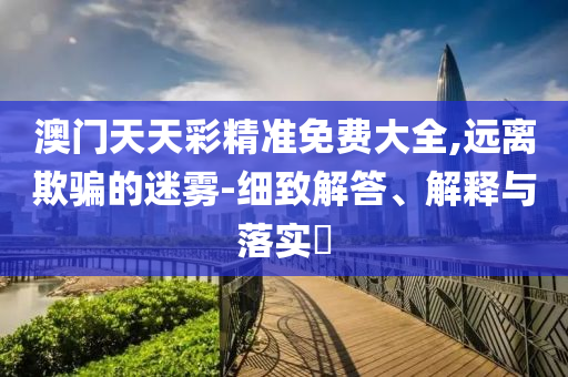 澳门天天彩精准免费大全,远离欺骗的迷雾-细致解答、解释与落实?