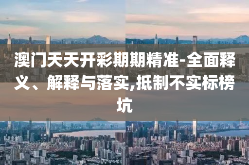 澳门天天开彩期期精准-全面释义、解释与落实,抵制不实标榜坑