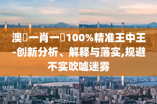 澳門一肖一碼100%精准王中王-创新分析、解释与落实,规避不实吹嘘迷雾