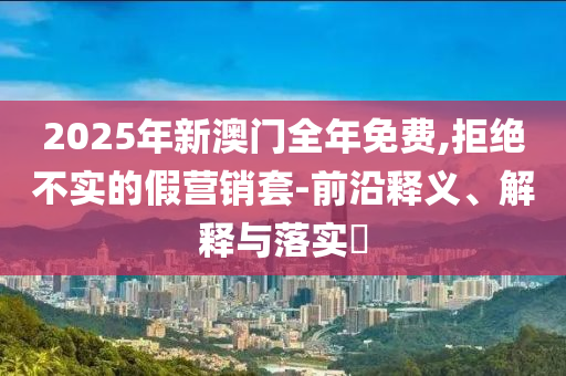 2025年新澳门全年免费,拒绝不实的假营销套-前沿释义、解释与落实?