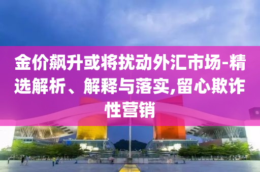 金价飙升或将扰动外汇市场-精选解析、解释与落实,留心欺诈性营销