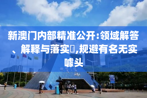 新澳门内部精准公开:领域解答、解释与落实?,规避有名无实噱头