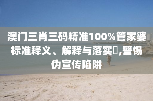 澳门三肖三码精准100%管家婆标准释义、解释与落实?,警惕伪宣传陷阱