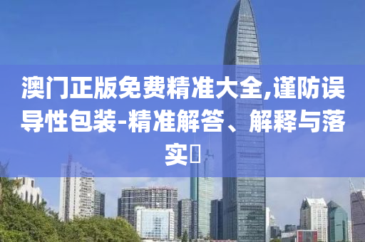澳门正版免费精准大全,谨防误导性包装-精准解答、解释与落实?