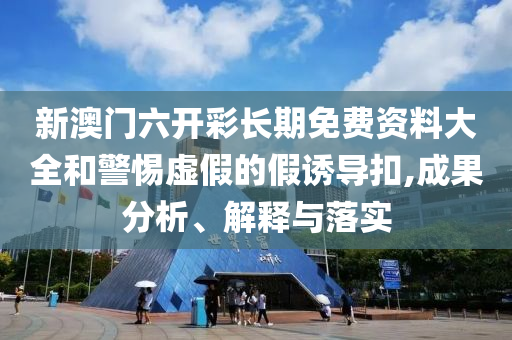 新澳门六开彩长期免费资料大全和警惕虚假的假诱导扣,成果分析、解释与落实
