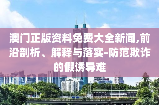 澳门正版资料免费大全新闻,前沿剖析、解释与落实-防范欺诈的假诱导难
