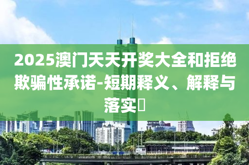 2025澳门天天开奖大全和拒绝欺骗性承诺-短期释义、解释与落实?