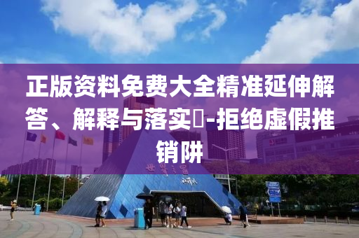 正版资料免费大全精准延伸解答、解释与落实?-拒绝虚假推销阱