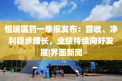 恒瑞医药一季报发布：营收、净利稳步增长，业绩持续向好发展|界面新闻