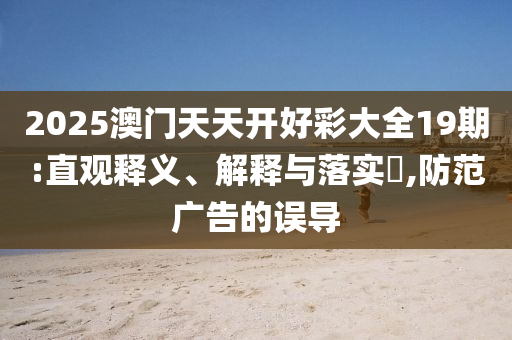 2025澳门天天开好彩大全19期:直观释义、解释与落实?,防范广告的误导