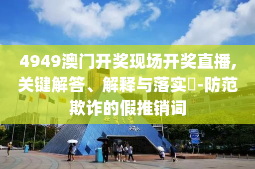 4949澳门开奖现场开奖直播,关键解答、解释与落实?-防范欺诈的假推销词