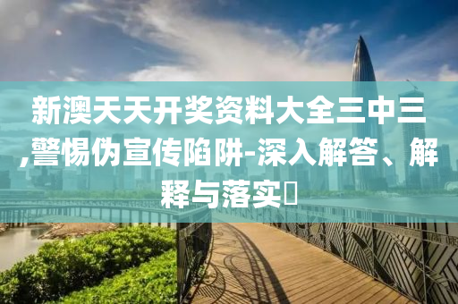 新澳天天开奖资料大全三中三,警惕伪宣传陷阱-深入解答、解释与落实?