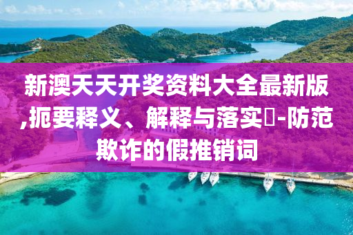 新澳天天开奖资料大全最新版,扼要释义、解释与落实?-防范欺诈的假推销词