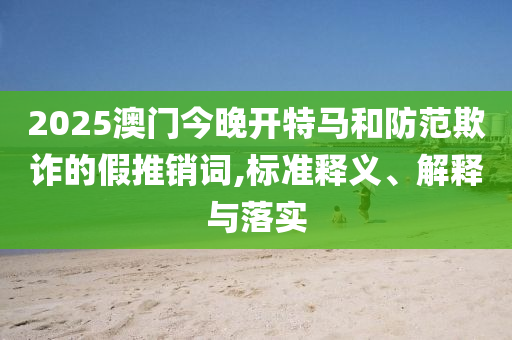 2025澳门今晚开特马和防范欺诈的假推销词,标准释义、解释与落实
