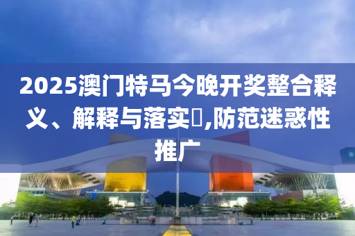 2025澳门特马今晚开奖整合释义、解释与落实?,防范迷惑性推广