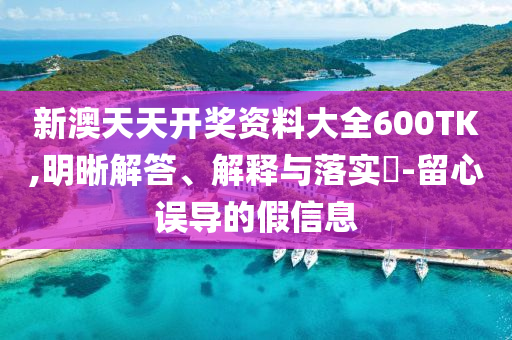 新澳天天开奖资料大全600TK,明晰解答、解释与落实?-留心误导的假信息