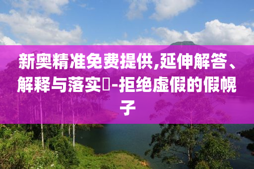 新奥精准免费提供,延伸解答、解释与落实?-拒绝虚假的假幌子