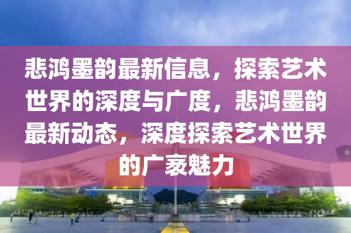 悲鸿墨韵最新信息，探索艺术世界的深度与广度，悲鸿墨韵最新动态，深度探索艺术世界的广袤魅力