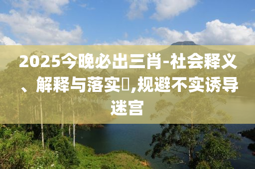 2025今晚必出三肖-社会释义、解释与落实?,规避不实诱导迷宫